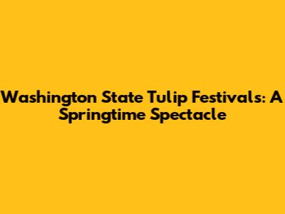 Washington State Tulip Festivals: A Springtime Spectacle
