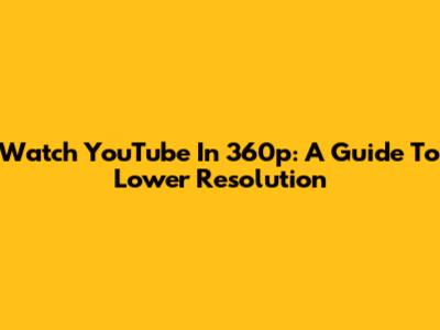 Watch YouTube In 360p: A Guide To Lower Resolution