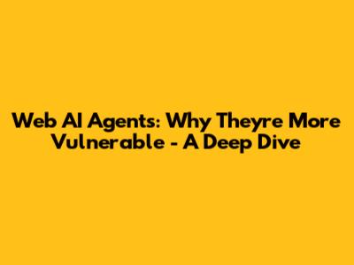 Web AI Agents: Why They're More Vulnerable - A Deep Dive