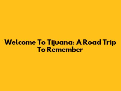 Welcome To Tijuana: A Road Trip To Remember