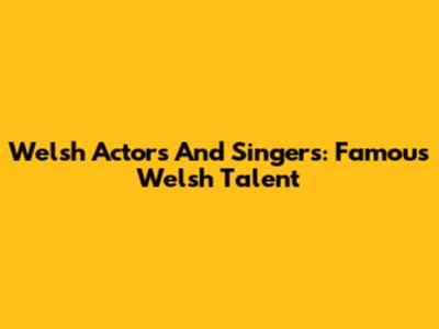 Welsh Actors And Singers: Famous Welsh Talent