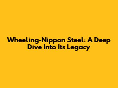 Wheeling-Nippon Steel: A Deep Dive Into Its Legacy