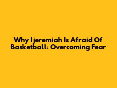 Why Ijeremiah Is Afraid Of Basketball: Overcoming Fear