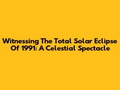 Witnessing The Total Solar Eclipse Of 1991: A Celestial Spectacle
