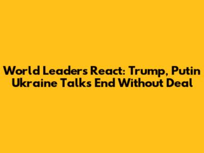 World Leaders React: Trump, Putin Ukraine Talks End Without Deal