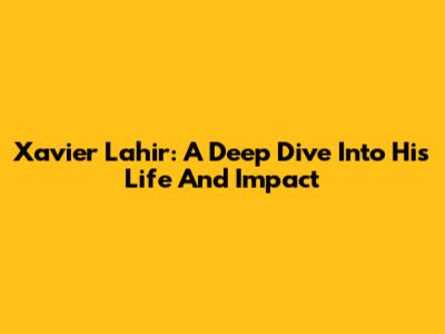 Xavier Lahir: A Deep Dive Into His Life And Impact