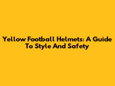 Yellow Football Helmets: A Guide To Style And Safety