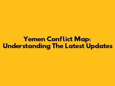 Yemen Conflict Map: Understanding The Latest Updates