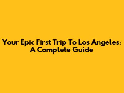Your Epic First Trip To Los Angeles: A Complete Guide
