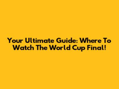 Your Ultimate Guide: Where To Watch The World Cup Final!