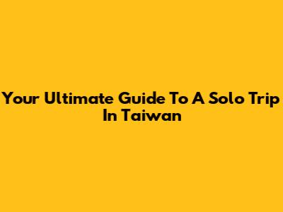 Your Ultimate Guide To A Solo Trip In Taiwan