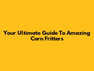 Your Ultimate Guide To Amazing Corn Fritters