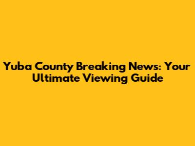 Yuba County Breaking News: Your Ultimate Viewing Guide