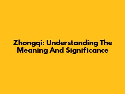Zhongqi: Understanding The Meaning And Significance